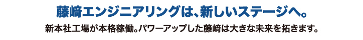 藤崎エンジニアリングは、新しいステージへ。新本社工場が本格稼働。パワーアップした藤崎は大きな未来を拓きます。